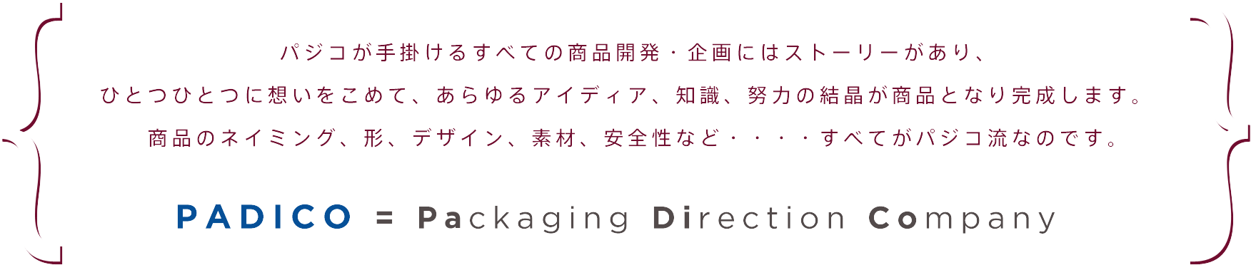 パジコが手掛けるすべての商品開発・企画にはストーリーがあり、 ひとつひとつに想いをこめて、あらゆるアイディア、知識、努力の結晶が商品となり完成します。　 商品のネイミング、形、デザイン、素材、安全性など・・・・すべてがパジコ流なのです。PADICO = Packaging Direction Company